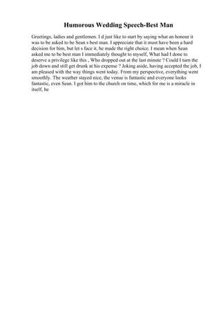 Humorous Wedding Speech-Best Man
Greetings, ladies and gentlemen. I d just like to start by saying what an honour it
was to be asked to be Sean s best man. I appreciate that it must have been a hard
decision for him, but let s face it, he made the right choice. I mean when Sean
asked me to be best man I immediately thought to myself, What had I done to
deserve a privilege like this , Who dropped out at the last minute ? Could I turn the
job down and still get drunk at his expense ? Joking aside, having accepted the job, I
am pleased with the way things went today. From my perspective, everything went
smoothly. The weather stayed nice, the venue is fantastic and everyone looks
fantastic, even Sean. I got him to the church on time, which for me is a miracle in
itself, he
 