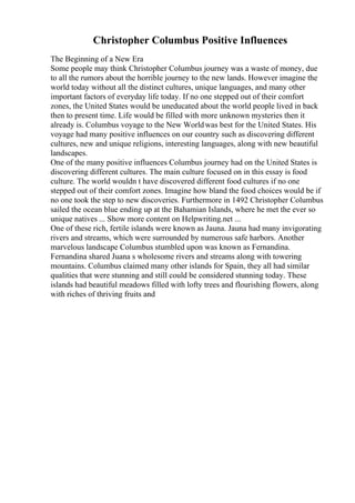 Christopher Columbus Positive Influences
The Beginning of a New Era
Some people may think Christopher Columbus journey was a waste of money, due
to all the rumors about the horrible journey to the new lands. However imagine the
world today without all the distinct cultures, unique languages, and many other
important factors of everyday life today. If no one stepped out of their comfort
zones, the United States would be uneducated about the world people lived in back
then to present time. Life would be filled with more unknown mysteries then it
already is. Columbus voyage to the New Worldwas best for the United States. His
voyage had many positive influences on our country such as discovering different
cultures, new and unique religions, interesting languages, along with new beautiful
landscapes.
One of the many positive influences Columbus journey had on the United States is
discovering different cultures. The main culture focused on in this essay is food
culture. The world wouldn t have discovered different food cultures if no one
stepped out of their comfort zones. Imagine how bland the food choices would be if
no one took the step to new discoveries. Furthermore in 1492 Christopher Columbus
sailed the ocean blue ending up at the Bahamian Islands, where he met the ever so
unique natives ... Show more content on Helpwriting.net ...
One of these rich, fertile islands were known as Jauna. Jauna had many invigorating
rivers and streams, which were surrounded by numerous safe harbors. Another
marvelous landscape Columbus stumbled upon was known as Fernandina.
Fernandina shared Juana s wholesome rivers and streams along with towering
mountains. Columbus claimed many other islands for Spain, they all had similar
qualities that were stunning and still could be considered stunning today. These
islands had beautiful meadows filled with lofty trees and flourishing flowers, along
with riches of thriving fruits and
 