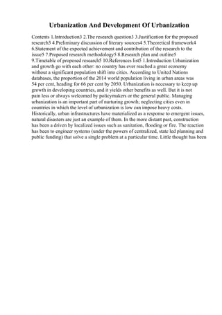 Urbanization And Development Of Urbanization
Contents 1.Introduction3 2.The research question3 3.Justification for the proposed
research3 4.Preliminary discussion of literary sources4 5.Theoretical framework4
6.Statement of the expected achievement and contribution of the research to the
issue5 7.Proposed research methodology5 8.Research plan and outline5
9.Timetable of proposed research5 10.References list5 1.Introduction Urbanization
and growth go with each other: no country has ever reached a great economy
without a significant population shift into cities. According to United Nations
databases, the proportion of the 2014 world population living in urban areas was
54 per cent, heading for 66 per cent by 2050. Urbanization is necessary to keep up
growth in developing countries, and it yields other benefits as well. But it is not
pain less or always welcomed by policymakers or the general public. Managing
urbanization is an important part of nurturing growth; neglecting cities even in
countries in which the level of urbanization is low can impose heavy costs.
Historically, urban infrastructures have materialized as a response to emergent issues,
natural disasters are just an example of them. In the more distant past, construction
has been a driven by localized issues such as sanitation, flooding or fire. The reaction
has been to engineer systems (under the powers of centralized, state led planning and
public funding) that solve a single problem at a particular time. Little thought has been
 