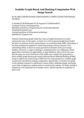Scalable Graph Based And Ranking Computation Web
Image Search
SCALABLE GRAPH BASED AND RANKING COMPUTATION WEB IMAGE
SEARCH
A.Jainabee#1,R.Shobanadevi#1,K.Suganya#1.S.Indhumathi#2.
Computer Science and Engineering.
Bharathiyar Institute of Engineering for women.Deiyakurichi.
Jainabspm93@gmail.com
Assistant professor of Information technology.
Indhubtech11@gmail.com
Abstract Graph based grade model have been at length functional in in order
repossession area. In this paper, we heart on a well recognized graph based model
the place on statistics diverse representation, or assorted position (MR). Particularly, it
has been productively applied to content based image retrieval, because of its
outstanding ability to discover causal geometrical structure of the given image
database. However, a range of ranking is computationally very unpleasant, which
appreciably restrictions its applicability to large Databases above all for the cases
that the query are away from home of the folder (new sample) We proposition a
book scalable graph based grade model called proficient Manifold Ranking (EMR),
trying to address the shortcoming of MR from two main perspective: scalable graph
construction and efficient ranking computation. Specifically, we build an fix graph
on the database instead of a traditional k nearest fellow inhabitant graph, and design
a new form of adjacency medium utilize to speed up the ranking. An likely method is
adopted for well organized out of sample rescue. untried outcome on a quantity of
great scale
 