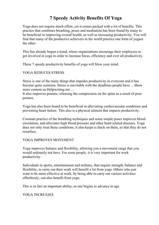 7 Speedy Activity Benefits Of Yoga
Yoga does not require much effort, yet it comes packed with a lot of benefits. This
practice that combines breathing, poses and meditation has been found by many to
be beneficial in improving overall health, as well as increasing productivity. You will
find that many of the productive achievers in the world practice one form of yogaor
the other.
This has already begun a trend, where organizations encourage their employees to
get involved in yoga in order to increase focus, efficiency and over all productivity.
These 7 speedy productivity benefits of yoga will blow your mind.
YOGA REDUCES STRESS
Stress is one of the many things that impedes productivity in everyone and it has
become quite common. Stress is inevitable with the deadlines people have ... Show
more content on Helpwriting.net ...
It also improves posture, releasing the compression on the spine as a result of poor
posture.
Yoga has also been found to be beneficial in alleviating cardiovascular conditions and
preventing heart failure. This also is a physical ailment that impacts productivity.
Constant practice of the breathing techniques and some simple poses improves blood
circulation, and alleviates high blood pressure and other heart related diseases. Yoga
does not only treat these conditions, it also keeps a check on them, so that they do not
resurface.
YOGA IMPROVES MOVEMENT
Yoga improves balance and flexibility, allowing you a movement range that you
would ordinarily not have. For some people, it is very important for work
productivity.
Individuals in sports, entertainment and military, that require strength, balance and
flexibility, to carry out their work will benefit a lot from yoga. Others who just
want to be more effective at work, by being able to carry out various activities
effortlessly, can also benefit from yoga.
This is in fact an important ability, as one begins to advance in age.
YOGA INCREASES
 
