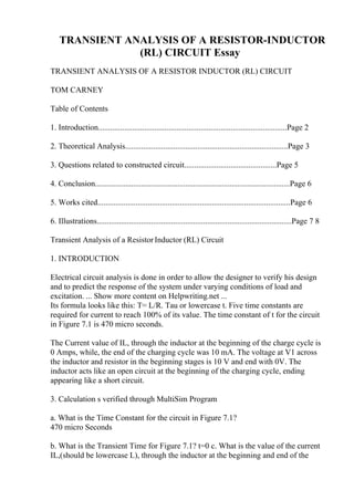 TRANSIENT ANALYSIS OF A RESISTOR-INDUCTOR
(RL) CIRCUIT Essay
TRANSIENT ANALYSIS OF A RESISTOR INDUCTOR (RL) CIRCUIT
TOM CARNEY
Table of Contents
1. Introduction..............................................................................................Page 2
2. Theoretical Analysis.................................................................................Page 3
3. Questions related to constructed circuit..............................................Page 5
4. Conclusion.................................................................................................Page 6
5. Works cited................................................................................................Page 6
6. Illustrations.................................................................................................Page 7 8
Transient Analysis of a ResistorInductor (RL) Circuit
1. INTRODUCTION
Electrical circuit analysis is done in order to allow the designer to verify his design
and to predict the response of the system under varying conditions of load and
excitation. ... Show more content on Helpwriting.net ...
Its formula looks like this: T= L/R. Tau or lowercase t. Five time constants are
required for current to reach 100% of its value. The time constant of t for the circuit
in Figure 7.1 is 470 micro seconds.
The Current value of IL, through the inductor at the beginning of the charge cycle is
0 Amps, while, the end of the charging cycle was 10 mA. The voltage at V1 across
the inductor and resistor in the beginning stages is 10 V and end with 0V. The
inductor acts like an open circuit at the beginning of the charging cycle, ending
appearing like a short circuit.
3. Calculation s verified through MultiSim Program
a. What is the Time Constant for the circuit in Figure 7.1?
470 micro Seconds
b. What is the Transient Time for Figure 7.1? t=0 c. What is the value of the current
IL,(should be lowercase L), through the inductor at the beginning and end of the
 