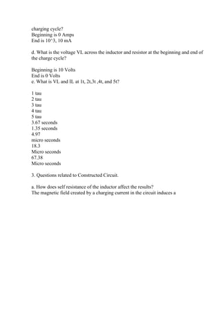 charging cycle?
Beginning is 0 Amps
End is 10^3, 10 mA
d. What is the voltage VL across the inductor and resistor at the beginning and end of
the charge cycle?
Beginning is 10 Volts
End is 0 Volts
e. What is VL and IL at 1t, 2t,3t ,4t, and 5t?
1 tau
2 tau
3 tau
4 tau
5 tau
3.67 seconds
1.35 seconds
4.97
micro seconds
18.3
Micro seconds
67.38
Micro seconds
3. Questions related to Constructed Circuit.
a. How does self resistance of the inductor affect the results?
The magnetic field created by a charging current in the circuit induces a
 