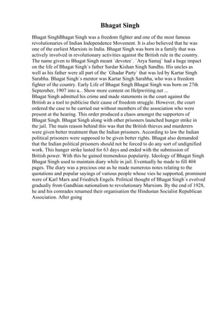 Bhagat Singh
Bhagat SinghBhagat Singh was a freedom fighter and one of the most famous
revolutionaries of Indian Independence Movement. It is also believed that he was
one of the earliest Marxists in India. Bhagat Singh was born in a family that was
actively involved in revolutionary activities against the British rule in the country.
The name given to Bhagat Singh meant `devotee`. `Arya Samaj` had a huge impact
on the life of Bhagat Singh`s father Sardar Kishan Singh Sandhu. His uncles as
well as his father were all part of the `Ghadar Party` that was led by Kartar Singh
Sarabha. Bhagat Singh`s mentor was Kartar Singh Sarabha, who was a freedom
fighter of the country. Early Life of Bhagat Singh Bhagat Singh was born on 27th
September, 1907 into a... Show more content on Helpwriting.net ...
Bhagat Singh admitted his crime and made statements in the court against the
British as a tool to publicise their cause of freedom struggle. However, the court
ordered the case to be carried out without members of the association who were
present at the hearing. This order produced a chaos amongst the supporters of
Bhagat Singh. Bhagat Singh along with other prisoners launched hunger strike in
the jail. The main reason behind this was that the British thieves and murderers
were given better treatment than the Indian prisoners. According to law the Indian
political prisoners were supposed to be given better rights. Bhagat also demanded
that the Indian political prisoners should not be forced to do any sort of undignified
work. This hunger strike lasted for 63 days and ended with the submission of
British power. With this he gained tremendous popularity. Ideology of Bhagat Singh
Bhagat Singh used to maintain diary while in jail. Eventually he made to fill 404
pages. The diary was a precious one as he made numerous notes relating to the
quotations and popular sayings of various people whose vies he supported, prominent
were of Karl Marx and Friedrich Engels. Political thought of Bhagat Singh`s evolved
gradually from Gandhian nationalism to revolutionary Marxism. By the end of 1928,
he and his comrades renamed their organisation the Hindustan Socialist Republican
Association. After going
 