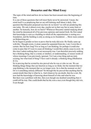 Descartes and the Mind Essay
The topic of the mind and how do we know has been around since the beginning of
time.
It is one of those questions that will most likely never be answered. I mean, the
mind itself is so perplexing that we are still learning stuff about it daily. One
question that Descartes proposed was how do we know? we still are pondering this
one today. We ask it almost every day, maybe not in that way but in some form or
another. So honestly, how do we know? Whenever Descartes started studying about
the mind he denounced all of his previous opinions and started fresh. He first stated
that knowledge is seen as a building in which all the superstructure is resting on a
foundation, and the building is only as strong as its foundation ... Show more content
on Helpwriting.net ...
So he began to ponder on how to prove that he truly did exist. He finally came up
with this: Thought exists; it alone cannot be separated from me. I am; I exist this is
certain. But for how long? For as long as I am thinking; for perhaps it could also
come to pass that if I were to cease all thinking I would then utterly cease to exist. At
this time I admit nothing that is not necessarily true. I am therefore precisely nothing
but a thinking thing; that is a mind, or intellect, or understanding, or reason words of
whose meanings I was previously ignorant. Yet I am a true thing and am truly
existing; but what kind of thing? I have said it already: a thinking thing (Meditation
II 31).
So in proving that he existed he also proved who he was or who we are. We are
thinking things things that can function as long as we think, but the moment that we
stop thinking is the moment that we no longer exist. So is that the moment we die?
Or is it something entirely different? So through this he proved that anything that he
cannot doubt then that is what he is. And whatever he can doubt, then he is not. He
now had the knowledge of knowing about himself of who and what he was.
But there was a problem with this, that even though one doubted something then it
could still be true. One could doubt that he/she won a race even though they did win.
Even though
 