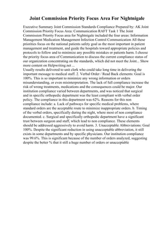 Joint Commission Priority Focus Area For Nightnigale
Executive Summary Joint Commission Standards Compliance Prepared by: AK Joint
Commission Priority Focus Area: Communication RAFT Task 1 The Joint
Commission Priority Focus area for Nightnigale included the four areas: Information
Management Medication Management Infection Control Communication All these
priorities focus on the national patients safety goal as the most important in patient
management and treatment, and guide the hospitals toward appropriate policies and
protocols to follow and to minimize any possible mistakes or patients harm. I choose
the priority focus area of Communication to discuss the current compliance status of
our organization concentrating on the standards, which did not meet the Joint... Show
more content on Helpwriting.net ...
Usually results delivered to unit clerk who could take long time in delivering the
important message to medical staff. 2. Verbal Order / Read Back elements: Goal is
100%. This is so important to minimize any wrong information or orders
misunderstanding, or even misinterpretation. The lack of full compliance increase the
risk of wrong treatments, medications and the consequences could be major. Our
institution compliance varied between departments, and was noticed that surgical
and in specific orthopedic department was the least compliant with verbal order
policy. The compliance in this department was 62%. Reasons for this non
compliance include: a. Lack of pathways for specific medical problems, where
standard orders are the acceptable route to minimize inappropriate orders. b. Timing
of the verbal orders, specifically during the night, where most of non compliance
documented. c. Surgical and specifically orthopedic department have a significant
trust between surgeon and staff, which lead to non compliance. These elements
should be addressed aggressively to avoid harm. 3. Unacceptable Abbreviations: Goal
100%. Despite the significant reduction in using unacceptable abbreviation, it still
exists in some departments and by specific physicians. Our institution compliance
was 99.6%. This is significant because of the number of orders analyzed, suggesting
despite the better % that it still a huge number of orders or unacceptable
 