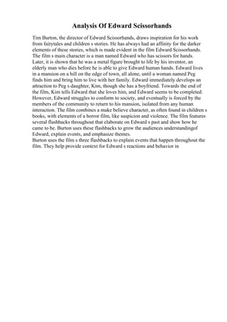 Analysis Of Edward Scissorhands
Tim Burton, the director of Edward Scissorhands, draws inspiration for his work
from fairytales and children s stories. He has always had an affinity for the darker
elements of these stories, which is made evident in the film Edward Scissorhands.
The film s main character is a man named Edward who has scissors for hands.
Later, it is shown that he was a metal figure brought to life by his inventor, an
elderly man who dies before he is able to give Edward human hands. Edward lives
in a mansion on a hill on the edge of town, all alone, until a woman named Peg
finds him and bring him to live with her family. Edward immediately develops an
attraction to Peg s daughter, Kim, though she has a boyfriend. Towards the end of
the film, Kim tells Edward that she loves him, and Edward seems to be completed.
However, Edward struggles to conform to society, and eventually is forced by the
members of the community to return to his mansion, isolated from any human
interaction. The film combines a make believe character, as often found in children s
books, with elements of a horror film, like suspicion and violence. The film features
several flashbacks throughout that elaborate on Edward s past and show how he
came to be. Burton uses these flashbacks to grow the audiences understandingof
Edward, explain events, and emphasize themes.
Burton uses the film s three flashbacks to explain events that happen throughout the
film. They help provide context for Edward s reactions and behavior in
 