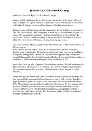 Symbols In A Clockwork Orange
Code and Cinematic Signs of A Clockwork Orange
Stanley Kubrick is famous for his dark humor movies. He used a lot of codes and
signs to express his stylish aesthetic violence and sexual implications in his movies.
A Clockwork Orange can be considered as one of the best among them.
In the opening milk bar scene with the mannequins, the bar is full of sexual imagery.
The film continues this motif throughout, combining sex with violence as the social
norm. Alex s parents are completely docile and impotent, having no idea of the
actual state of world affairs. Strangely, Alex has an affinity for Beethoven, which
often plays ever scenes of violence on sex, including rape scenes.
The main character Alex is a good way to start. In the film, ... Show more content on
Helpwriting.net ...
Here Kubrick and the original novel are at complete odds. Deltoid s dialogue,
faithful to the book, depicts Alex as being an inherently evil boy from a good home
with good, loving parents . Kubrick s visual direction appropriately reverses this
misguided concept to show that abuse during childhood, especially that originating in
the home, is what leads human beings to abuse others later in life.
In the film, there are a lot of pyramid like shot compositions, Kubrick has frequently
placed artificial light sources at the apex and the number of light sources in these
shots sometimes parallels the number of people coming from an apex to inflict
violence.
When Alex and his friends break into the writer s house, it is obvious that there are
four unusual light sources in the house, being put side by side. Each of them has a
huge illuminated globe on a stand. In the same house, but nearly at the end of the
film, Alex is eating a meal, the lights (at the same location as the four unusual light
props) behind him gone out. It seems like sunlight comes into the house from
windows off screen, but once the shot is then reversed, audience know that it is
artificial light, which is come from four illuminated globes parallel the number of
attackers (and they are behind the
 