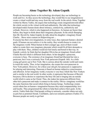 Alone Together By Adam Gopnik
People are becoming busier as the technology developed, they use technology to
work and live. As they access the technology, they would like to use imagination to
create a virtual world and stay away from the real world. In the article Alone Together
written by Sherry Turkle, she argues that technology create imaginationwould affect
the whole society in the virtual world and authenticity. She talks that technology
developed makes human doute about intimacy, connectivity, authenticity and
solitude. However, which is also happened on busyness. As human are busier than
before, they begin to think about their imaginary playmate. In the article Bumping
Into Mr. Ravioli by Adam Gopnik, he talks about his daughter s imaginary friend
Charlie... Show more content on Helpwriting.net ...
Everyone has their own imagination, in some ways, they represent human s desired
goals. If human can not achieve it in the reality, they would choose to create it in
the imaginary world. When human in their younger age, most of them would
rather to create their own imaginary playmate which would fit all their demands to
play with them. Thus, children would not feel lonely and bored in that way. In
Gopnik s article, he finds that her daughter Olivia has an imaginary friend called
Charlie Ravioli which is different from others. In her daughter s paracosm,
everyone is busy. The existence of an imaginary friend had liberated her into a
paracosm, but it was a curiously New York paracosm (Gopnik 160). As a little
young girl grows up in New York. She is curious about the outside world and wants
to touch the reality. Thus, in her imagination, she creates her own paracosm in
New York pattern. However, for a three year old girl, her paracosm is supposed to
be relaxing and interesting. Paracosm is based on human subjective consciousness
and affection. In her imaginary world, everyone is very busy which like New Yorkers
and is similar to the real world. In other words, it represents that because of Ravioli
busyness, Olivia desires to experience the busy life and is longing into an outside
world which is same as her friend. Thus, she makes her paracosm different from
other kid s paracosm and make it connect to the reality. Olivia s imaginary world has
the same functions that social robots bring to human beings. Technology creates
social robots bas on human s imagination because they need companionship, love
and loyalty. They programmed the robots to help them achieve their goals. In the
article, Turkle finds that I find people willing to seriously, consider robots not only
as pets but as potential friends. Confidants, and even romantic partners (Turkle 271).
Because people are easily to get hurt
 