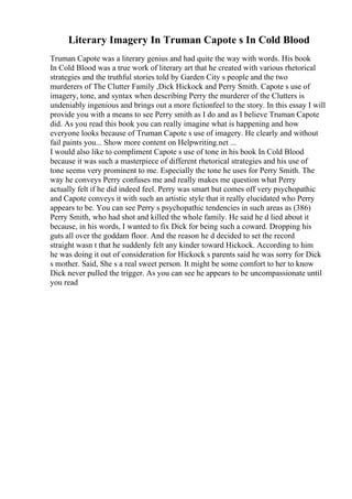 Literary Imagery In Truman Capote s In Cold Blood
Truman Capote was a literary genius and had quite the way with words. His book
In Cold Blood was a true work of literary art that he created with various rhetorical
strategies and the truthful stories told by Garden City s people and the two
murderers of The Clutter Family ,Dick Hickock and Perry Smith. Capote s use of
imagery, tone, and syntax when describing Perry the murderer of the Clutters is
undeniably ingenious and brings out a more fictionfeel to the story. In this essay I will
provide you with a means to see Perry smith as I do and as I believe Truman Capote
did. As you read this book you can really imagine what is happening and how
everyone looks because of Truman Capote s use of imagery. He clearly and without
fail paints you... Show more content on Helpwriting.net ...
I would also like to compliment Capote s use of tone in his book In Cold Blood
because it was such a masterpiece of different rhetorical strategies and his use of
tone seems very prominent to me. Especially the tone he uses for Perry Smith. The
way he conveys Perry confuses me and really makes me question what Perry
actually felt if he did indeed feel. Perry was smart but comes off very psychopathic
and Capote conveys it with such an artistic style that it really elucidated who Perry
appears to be. You can see Perry s psychopathic tendencies in such areas as (386)
Perry Smith, who had shot and killed the whole family. He said he d lied about it
because, in his words, I wanted to fix Dick for being such a coward. Dropping his
guts all over the goddam floor. And the reason he d decided to set the record
straight wasn t that he suddenly felt any kinder toward Hickock. According to him
he was doing it out of consideration for Hickock s parents said he was sorry for Dick
s mother. Said, She s a real sweet person. It might be some comfort to her to know
Dick never pulled the trigger. As you can see he appears to be uncompassionate until
you read
 