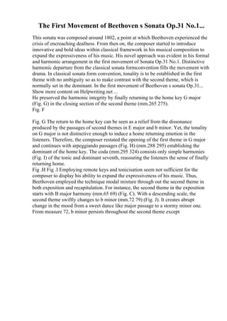 The First Movement of Beethoven s Sonata Op.31 No.1...
This sonata was composed around 1802, a point at which Beethoven experienced the
crisis of encroaching deafness. From then on, the composer started to introduce
innovative and bold ideas within classical framework in his musical composition to
expand the expressiveness of his music. His novel approach was evident in his formal
and harmonic arrangement in the first movement of Sonata Op.31 No.1. Distinctive
harmonic departure from the classical sonata formconvention fills the movement with
drama. In classical sonata form convention, tonality is to be established in the first
theme with no ambiguity so as to make contrast with the second theme, which is
normally set in the dominant. In the first movement of Beethoven s sonata Op.31...
Show more content on Helpwriting.net ...
He preserved the harmonic integrity by finally returning to the home key G major
(Fig. G) in the closing section of the second theme (mm.265 275).
Fig. F
Fig. G The return to the home key can be seen as a relief from the dissonance
produced by the passages of second themes in E major and b minor. Yet, the tonality
on G major is not distinctive enough to induce a home returning emotion in the
listeners. Therefore, the composer restated the opening of the first theme in G major
and continues with arpeggiando passages (Fig. H) (mm.288 295) establishing the
dominant of the home key. The coda (mm.295 324) consists only simple harmonies
(Fig. I) of the tonic and dominant seventh, reassuring the listeners the sense of finally
returning home.
Fig .H Fig .I Employing remote keys and tonicisation seem not sufficient for the
composer to display his ability to expand the expressiveness of his music. Thus,
Beethoven employed the technique modal mixture through out the second theme in
both exposition and recapitulation. For instance, the second theme in the exposition
starts with B major harmony (mm.65 69) (Fig. C). With a descending scale, the
second theme swiftly changes to b minor (mm.72 79) (Fig. J). It creates abrupt
change in the mood from a sweet dance like major passage to a stormy minor one.
From measure 72, b minor persists throughout the second theme except
 