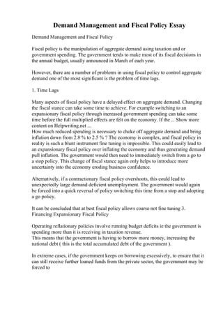 Demand Management and Fiscal Policy Essay
Demand Management and Fiscal Policy
Fiscal policy is the manipulation of aggregate demand using taxation and or
government spending. The government tends to make most of its fiscal decisions in
the annual budget, usually announced in March of each year.
However, there are a number of problems in using fiscal policy to control aggregate
demand one of the most significant is the problem of time lags.
1. Time Lags
Many aspects of fiscal policy have a delayed effect on aggregate demand. Changing
the fiscal stance can take some time to achieve. For example switching to an
expansionary fiscal policy through increased government spending can take some
time before the full multiplied effects are felt on the economy. If the ... Show more
content on Helpwriting.net ...
How much reduced spending is necessary to choke off aggregate demand and bring
inflation down from 2.8 % to 2.5 % ? The economy is complex, and fiscal policy in
reality is such a blunt instrument fine tuning is impossible. This could easily lead to
an expansionary fiscal policy over inflating the economy and thus generating demand
pull inflation. The government would then need to immediately switch from a go to
a stop policy. This change of fiscal stance again only helps to introduce more
uncertainty into the economy eroding business confidence.
Alternatively, if a contractionary fiscal policy overshoots, this could lead to
unexpectedly large demand deficient unemployment. The government would again
be forced into a quick reversal of policy switching this time from a stop and adopting
a go policy.
It can be concluded that at best fiscal policy allows coarse not fine tuning 3.
Financing Expansionary Fiscal Policy
Operating reflationary policies involve running budget deficits ie the government is
spending more than it is receiving in taxation revenue.
This means that the government is having to borrow more money, increasing the
national debt ( this is the total accumulated debt of the government ).
In extreme cases, if the government keeps on borrowing excessively, to ensure that it
can still receive further loaned funds from the private sector, the government may be
forced to
 