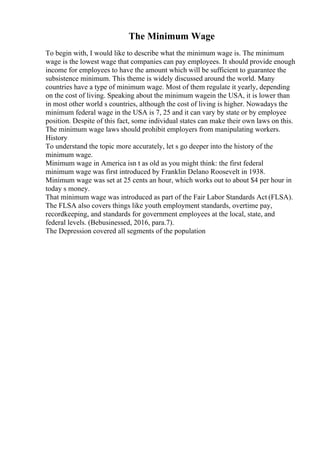 The Minimum Wage
To begin with, I would like to describe what the minimum wage is. The minimum
wage is the lowest wage that companies can pay employees. It should provide enough
income for employees to have the amount which will be sufficient to guarantee the
subsistence minimum. This theme is widely discussed around the world. Many
countries have a type of minimum wage. Most of them regulate it yearly, depending
on the cost of living. Speaking about the minimum wagein the USA, it is lower than
in most other world s countries, although the cost of living is higher. Nowadays the
minimum federal wage in the USA is 7, 25 and it can vary by state or by employee
position. Despite of this fact, some individual states can make their own laws on this.
The minimum wage laws should prohibit employers from manipulating workers.
History
To understand the topic more accurately, let s go deeper into the history of the
minimum wage.
Minimum wage in America isn t as old as you might think: the first federal
minimum wage was first introduced by Franklin Delano Roosevelt in 1938.
Minimum wage was set at 25 cents an hour, which works out to about $4 per hour in
today s money.
That minimum wage was introduced as part of the Fair Labor Standards Act (FLSA).
The FLSA also covers things like youth employment standards, overtime pay,
recordkeeping, and standards for government employees at the local, state, and
federal levels. (Bebusinessed, 2016, para.7).
The Depression covered all segments of the population
 