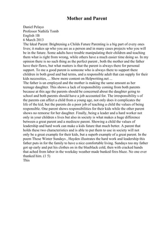 Mother and Parent
Daniel Pelayo
Professor Nathifa Tomb
English 1B
6 March 2013
The Ideal Parent: Brightening a Childs Future Parenting is a big part of every ones
lives; it makes up who you are as a person and in many cases projects who you will
be in the future. Some adults have trouble manipulating their children and teaching
them what is right from wrong, while others have a much easier time doing so. In my
opinion there is no such thing as the perfect parent , both the mother and the father
have their flaws, but what matters is that the parent is always there for personal
support. To me a good parent is someone who is always there to support there
children in both good and bad terms, and a responsible adult that can supply for their
kids necessities, ... Show more content on Helpwriting.net ...
The father is un employed and the mother is making the same amount as her
teenage daughter. This shows a lack of responsibility coming from both parents
because at this age the parents should be concerned about the daughter going to
school and both parents should have a job accounted for. The irresponsibility s of
the parents can affect a child from a young age, not only does it complicates the
life of the kid, but the parents do a poor job of teaching a child the values of being
responsible. One parent shows responsibilities for their kids while the other parent
shows no remorse for her daughter. Finally, being a leader and a hard worker not
only in your children s lives but also in society is what makes a huge difference
between a great parent and a mediocre parent. Showing a child the values of
leadership and hard work can make a kids future that much better. A parent that
holds these two characteristics and is able to put them to use in society will not
only be a great example for their kids, but a superb example of a great parent. In the
poem Those Winter Sundays , Hayden illustrates the hard work and leadership this
father puts in for the family to have a nice comfortable living. Sundays too my father
got up early and put his clothes on in the blueblack cold, then with cracked hands
that ached from labor in the weekday weather made banked fires blaze. No one ever
thanked him. (1 5)
This
 