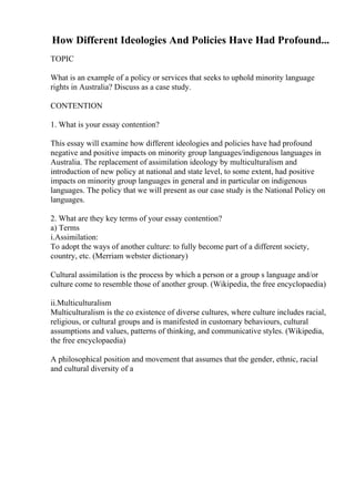 How Different Ideologies And Policies Have Had Profound...
TOPIC
What is an example of a policy or services that seeks to uphold minority language
rights in Australia? Discuss as a case study.
CONTENTION
1. What is your essay contention?
This essay will examine how different ideologies and policies have had profound
negative and positive impacts on minority group languages/indigenous languages in
Australia. The replacement of assimilation ideology by multiculturalism and
introduction of new policy at national and state level, to some extent, had positive
impacts on minority group languages in general and in particular on indigenous
languages. The policy that we will present as our case study is the National Policy on
languages.
2. What are they key terms of your essay contention?
a) Terms
i.Assimilation:
To adopt the ways of another culture: to fully become part of a different society,
country, etc. (Merriam webster dictionary)
Cultural assimilation is the process by which a person or a group s language and/or
culture come to resemble those of another group. (Wikipedia, the free encyclopaedia)
ii.Multiculturalism
Multiculturalism is the co existence of diverse cultures, where culture includes racial,
religious, or cultural groups and is manifested in customary behaviours, cultural
assumptions and values, patterns of thinking, and communicative styles. (Wikipedia,
the free encyclopaedia)
A philosophical position and movement that assumes that the gender, ethnic, racial
and cultural diversity of a
 