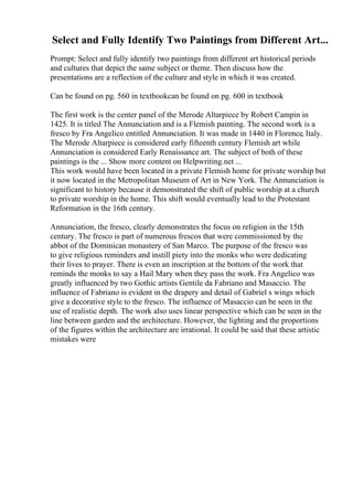 Select and Fully Identify Two Paintings from Different Art...
Prompt: Select and fully identify two paintings from different art historical periods
and cultures that depict the same subject or theme. Then discuss how the
presentations are a reflection of the culture and style in which it was created.
Can be found on pg. 560 in textbookcan be found on pg. 600 in textbook
The first work is the center panel of the Merode Altarpiece by Robert Campin in
1425. It is titled The Annunciation and is a Flemish painting. The second work is a
fresco by Fra Angelico entitled Annunciation. It was made in 1440 in Florence, Italy.
The Merode Altarpiece is considered early fifteenth century Flemish art while
Annunciation is considered Early Renaissance art. The subject of both of these
paintings is the ... Show more content on Helpwriting.net ...
This work would have been located in a private Flemish home for private worship but
it now located in the Metropolitan Museum of Art in New York. The Annunciation is
significant to history because it demonstrated the shift of public worship at a church
to private worship in the home. This shift would eventually lead to the Protestant
Reformation in the 16th century.
Annunciation, the fresco, clearly demonstrates the focus on religion in the 15th
century. The fresco is part of numerous frescos that were commissioned by the
abbot of the Dominican monastery of San Marco. The purpose of the fresco was
to give religious reminders and instill piety into the monks who were dedicating
their lives to prayer. There is even an inscription at the bottom of the work that
reminds the monks to say a Hail Mary when they pass the work. Fra Angelico was
greatly influenced by two Gothic artists Gentile da Fabriano and Masaccio. The
influence of Fabriano is evident in the drapery and detail of Gabriel s wings which
give a decorative style to the fresco. The influence of Masaccio can be seen in the
use of realistic depth. The work also uses linear perspective which can be seen in the
line between garden and the architecture. However, the lighting and the proportions
of the figures within the architecture are irrational. It could be said that these artistic
mistakes were
 