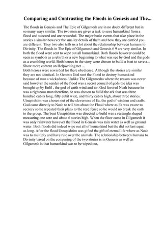 Comparing and Contrasting the Floods in Genesis and The...
The floods in Genesis and The Epic of Gilgamesh are in no doubt different but in
so many ways similar. The two men are given a task to save humankind from a
flood and succeed and are rewarded. The major basic events that take place in the
stories a similar however the smaller details of them and how they are carried you
are different. They two also tells us a lot about the relationship between humans to
Divinity. The floods in The Epic of Gilgamesh and Genesis 6 9 are very similar. In
both the flood were sent to wipe out all humankind. Both floods however could be
seen as symbols as a rebirth or a new beginning to what was see by God and the gods
as a crumbling world. Both heroes in the story were chosen to build a boat to save a...
Show more content on Helpwriting.net ...
Both heroes were rewarded for there obedience. Although the stories are similar
they are not identical. In Genesis God sent the Flood to destroy humankind
because of man s wickedness. Unlike The Gilgamesha where the reason was never
said however the sender of the flood was a secret council of gods the idea was
brought up by Enlil , the god of earth wind and air. God favored Noah because he
was a righteous man therefore, he was chosen to build the ark that was three
hundred cubits long, fifty cubit wide, and thirty cubits high, about three stories.
Utnapishtim was chosen out of the cleverness of Ea, the god of wisdom and crafts.
God came directly to Noah to tell him about the Flood where as Ea was swore to
secrecy so he repeated their plans to the reed fence so he would no break the oath
to the group. The boat Utnapishtim was directed to build was a rectangle shaped
measuring one acre and about 6 stories high. When the floor came in Gilgamesh it
was only rainwater however the Flood in Genesis was rain water as well as ground
water. Both floods did indeed wipe out all of humankind but the did not last equal
as long. After the flood Utnapishtim was gifted the gift of eternal life where as Noah
was to multiply and have rule over the animals. The relationship between humans to
Divinity based on the comparing of the two stories is in Genesis as well as
Gilgamesh is that humankind was to be wiped out,
 