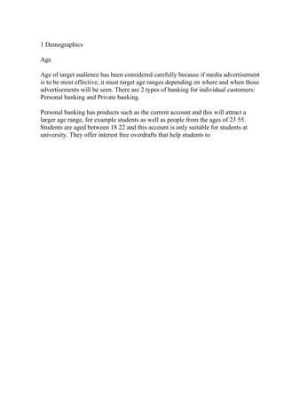 1 Demographics
Age
Age of target audience has been considered carefully because if media advertisement
is to be most effective, it must target age ranges depending on where and when those
advertisements will be seen. There are 2 types of banking for individual customers:
Personal banking and Private banking.
Personal banking has products such as the current account and this will attract a
larger age range, for example students as well as people from the ages of 23 55.
Students are aged between 18 22 and this account is only suitable for students at
university. They offer interest free overdrafts that help students to
 
