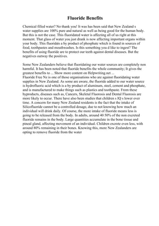 Fluoride Benefits
Chemical filled water? No thank you! It was has been said that New Zealand s
water supplies are 100% pure and natural as well as being good for the human body.
But this is not the case. This fluoridated water is affecting all of us right at this
moment. That glass of water you just drank is now affecting important organs within
your body. This fluorideis a by product of phosphate which is found in sources of
food, toothpastes and mouthwashes. Is this something you d like to ingest? The
benefits of using fluoride are to protect our teeth against dental diseases. But the
negatives outway the positives.
Some New Zealanders believe that fluoridating our water sources are completely non
harmful. It has been noted that fluoride benefits the whole community; It gives the
greatest benefits to ... Show more content on Helpwriting.net ...
Fluoride Free Nz is one of those organisations who are against fluoridating water
supplies in New Zealand. As some are aware, the fluoride added to our water source
is hydrofluoric acid which is a by product of aluminum, steel, cement and phosphate,
and is manufactured to make things such as plastics and toothpaste. From these
byproducts, diseases such as, Cancers, Skeletal Fluorosis and Dental Fluorosis are
more likely to occur. There have also been studies that children s IQ s lower over
time. A concern for many New Zealand residents is the fact that the intake of
Silicofluoride cannot be a controlled dosage, due to not knowing how much an
individual will drink daily. Of course, the more intake of fluoride means less is
going to be released from the body. In adults, around 40 50% of the non excreted
fluoride remains in the body. Large quantities accumulate in the bone tissue and
pineal gland, affecting movement of an individual. Children excrete even less, with
around 80% remaining in their bones. Knowing this, more New Zealanders are
opting to remove fluoride from the water
 