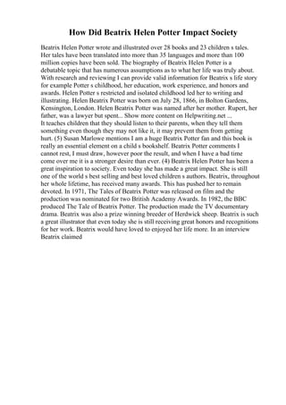 How Did Beatrix Helen Potter Impact Society
Beatrix Helen Potter wrote and illustrated over 28 books and 23 children s tales.
Her tales have been translated into more than 35 languages and more than 100
million copies have been sold. The biography of Beatrix Helen Potter is a
debatable topic that has numerous assumptions as to what her life was truly about.
With research and reviewing I can provide valid information for Beatrix s life story
for example Potter s childhood, her education, work experience, and honors and
awards. Helen Potter s restricted and isolated childhood led her to writing and
illustrating. Helen Beatrix Potter was born on July 28, 1866, in Bolton Gardens,
Kensington, London. Helen Beatrix Potter was named after her mother. Rupert, her
father, was a lawyer but spent... Show more content on Helpwriting.net ...
It teaches children that they should listen to their parents, when they tell them
something even though they may not like it, it may prevent them from getting
hurt. (5) Susan Marlowe mentions I am a huge Beatrix Potter fan and this book is
really an essential element on a child s bookshelf. Beatrix Potter comments I
cannot rest, I must draw, however poor the result, and when I have a bad time
come over me it is a stronger desire than ever. (4) Beatrix Helen Potter has been a
great inspiration to society. Even today she has made a great impact. She is still
one of the world s best selling and best loved children s authors. Beatrix, throughout
her whole lifetime, has received many awards. This has pushed her to remain
devoted. In 1971, The Tales of Beatrix Potter was released on film and the
production was nominated for two British Academy Awards. In 1982, the BBC
produced The Tale of Beatrix Potter. The production made the TV documentary
drama. Beatrix was also a prize winning breeder of Herdwick sheep. Beatrix is such
a great illustrator that even today she is still receiving great honors and recognitions
for her work. Beatrix would have loved to enjoyed her life more. In an interview
Beatrix claimed
 