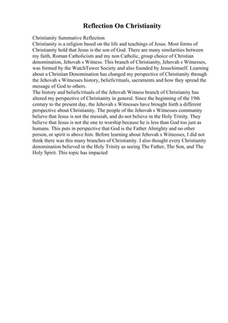 Reflection On Christianity
Christianity Summative Reflection
Christianity is a religion based on the life and teachings of Jesus. Most forms of
Christianity hold that Jesus is the son of God. There are many similarities between
my faith, Roman Catholicism and my non Catholic, group choice of Christian
denomination, Jehovah s Witness. This branch of Christianity, Jehovah s Witnesses,
was formed by the WatchTower Society and also founded by Jesushimself. Learning
about a Christian Denomination has changed my perspective of Christianity through
the Jehovah s Witnesses history, beliefs/rituals, sacraments and how they spread the
message of God to others.
The history and beliefs/rituals of the Jehovah Witness branch of Christianity has
altered my perspective of Christianity in general. Since the beginning of the 19th
century to the present day, the Jehovah s Witnesses have brought forth a different
perspective about Christianity. The people of the Jehovah s Witnesses community
believe that Jesus is not the messiah, and do not believe in the Holy Trinity. They
believe that Jesus is not the one to worship because he is less than God too just as
humans. This puts in perspective that God is the Father Almighty and no other
person, or spirit is above him. Before learning about Jehovah s Witnesses, I did not
think there was this many branches of Christianity. I also thought every Christianity
denomination believed in the Holy Trinity as seeing The Father, The Son, and The
Holy Spirit. This topic has impacted
 