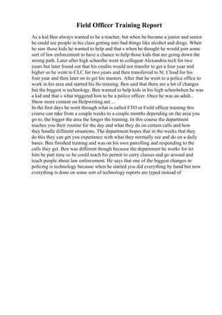 Field Officer Training Report
As a kid Ben always wanted to be a teacher, but when he became a junior and senior
he could see people in his class getting into bad things like alcohol and drugs. When
he saw those kids he wanted to help and that s when he thought he would join some
sort of law enforcement to have a chance to help those kids that are going down the
wrong path. Later after high schoolhe went to collegeat Alexandria tech for two
years but later found out that his credits would not transfer to get a four year and
higher so he went to CLC for two years and then transferred to St. Cloud for his
four year and then later on to get his masters. After that he went to a police office to
work in his area and started his fto training. Ben said that there are a lot of changes
but the biggest is technology. Ben wanted to help kids in his high schoolwhen he was
a kid and that s what triggered him to be a police officer. Once he was an adult...
Show more content on Helpwriting.net ...
In the first days he went through what is called FTO or Field officer training this
course can take from a couple weeks to a couple months depending on the area you
go to, the bigger the area the longer the training. In this course the department
teaches you their routine for the day and what they do on certain calls and how
they handle different situations. The department hopes that in the weeks that they
do this they can get you experience with what they normally see and do on a daily
bases. Ben finished training and was on his own patrolling and responding to the
calls they get. Ben was different though because the department he works for let
him be part time so he could teach his permit to carry classes and go around and
teach people about law enforcement. He says that one of the biggest changes in
policing is technology because when he started you did everything by hand but now
everything is done on some sort of technology reports are typed instead of
 