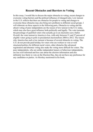 Recent Obstacles and Barriers to Voting
In this essay, I would like to discuss the major obstacles to voting, recent changes to
overcome voting barriers and the political influence of changed rules. Low turnout
in the U.S. reflects that there are obstacles for people to voting and changes to
overcome these obstacles may also bring new problems to different social groups. I
will elaborate on these aspects in the following parts. Obstacles to voting and the
absent voting of pure independents are the reason of low turnout in the U.S. today,
which may also have great influence both politically and legally. The voter turnoutis
the percentage of qualified voters who actually go to an electionto cast a ballot.
Overall, the voter turnout in America is low, with only between 51 and 57 percent of
eligible voters going to polls in presidential electionsfrom 2004 to 2012. The reason
why America has such a low turnout is because of several obstacles in voting. The
U.S. do not provide paid holiday for voters who are workers to vote or well
structured politics for different racial voters, other obstacles like advanced
registration and absentee voting also make the voting more difficult for voters. The
pure independents, who are unlike independent leaners or behaviour independents,
are less well informed and less care about the election information and also
definitely less likely to vote on the Election Day, they do not have any preference for
any candidates or parties. As Hershey mentioned in his book,
 