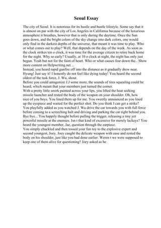Seoul Essay
The city of Seoul. It is notorious for its hustle and bustle lifestyle. Some say that it
is almost on par with the city of Los Angeles in California because of the luxurious
atmosphere it breathes, however that is only during the daytime. Once the Sun
goes down, and the bright colors of the sky change into dark colors, one would
only find in the darkest depths of the universe, that meant it was time to play. Who
or what comes out to play? Well, that depends on the day of the week. As soon as
the clock strikes ten o clock, it was time for the average citizen to retire back home
for the night. Why so early? Usually, at 10 o clock at night, the night has only just
begun. Yeah but not for the faint of heart. Who or what causes fear down the... Show
more content on Helpwriting.net ...
Instead, you heard rapid gunfire off into the distance as it gradually drew near.
Hyung! Just say it! I honestly do not feel like dying today! You heard the second
oldest of the task force, J. Wu, shout.
Before you could antagonize J.J some more, the sounds of tires squealing could be
heard, which meant that your members just turned the corner.
With a pretty little smirk painted across your lips, you lifted the heat seeking
missile launcher and rested the body of the weapon on your shoulder. Oh, how
nice of you boys. You lined them up for me. You sweetly announced as you lined
up the eyepiece and waited for the perfect shot. Do you think I can get a strike?
You playfully added as you watched J. Wu drive the car towards you with full force
before coming to a screeching halt and driving and parking the car right behind you.
Bye bye... You happily thought before pulling the trigger, releasing a tiny yet
powerful missile at the enemies. Isn t that kind of excessive for merely lackeys? You
heard the youngest member, Jae, question through the earpiece.
You simply chuckled and then tossed your fun toy to the explosive expert and
second youngest, Joey. Joey caught the delicate weapon with ease and rested the
body on his shoulder, just like you had done earlier. Weren t we were supposed to
keep one of them alive for questioning? Joey asked as he
 