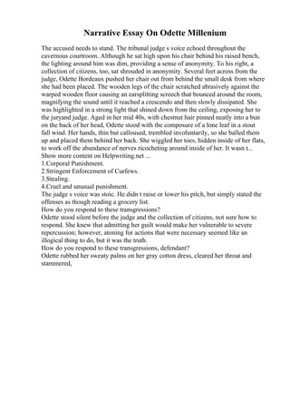 Narrative Essay On Odette Millenium
The accused needs to stand. The tribunal judge s voice echoed throughout the
cavernous courtroom. Although he sat high upon his chair behind his raised bench,
the lighting around him was dim, providing a sense of anonymity. To his right, a
collection of citizens, too, sat shrouded in anonymity. Several feet across from the
judge, Odette Bordeaux pushed her chair out from behind the small desk from where
she had been placed. The wooden legs of the chair scratched abrasively against the
warped wooden floor causing an earsplitting screech that bounced around the room,
magnifying the sound until it reached a crescendo and then slowly dissipated. She
was highlighted in a strong light that shined down from the ceiling, exposing her to
the juryand judge. Aged in her mid 40s, with chestnut hair pinned neatly into a bun
on the back of her head, Odette stood with the composure of a lone leaf in a stout
fall wind. Her hands, thin but calloused, trembled involuntarily, so she balled them
up and placed them behind her back. She wiggled her toes, hidden inside of her flats,
to work off the abundance of nerves ricocheting around inside of her. It wasn t...
Show more content on Helpwriting.net ...
1.Corporal Punishment.
2.Stringent Enforcement of Curfews.
3.Stealing.
4.Cruel and unusual punishment.
The judge s voice was stoic. He didn t raise or lower his pitch, but simply stated the
offenses as though reading a grocery list.
How do you respond to these transgressions?
Odette stood silent before the judge and the collection of citizens, not sure how to
respond. She knew that admitting her guilt would make her vulnerable to severe
repercussion; however, atoning for actions that were necessary seemed like an
illogical thing to do, but it was the truth.
How do you respond to these transgressions, defendant?
Odette rubbed her sweaty palms on her gray cotton dress, cleared her throat and
stammered,
 