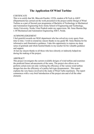 The Application Of Wind Turbine
CERTIFICATE
This is to certify that Mr. Bhavesh Purohit, 12226, student of B.Tech in ASET
(Department) has carried out the work presented in the project entitle Design of Wind
Turbine as a part of Second year programme of Bachelor of Technology in Mechanical
and Automation Engineering from Amity School of Engineering and Technology,
Amity University, Noida, Uttar Pradesh under my supervision. Mr. Sonu Sharma Dep
t. Of Mechanical and Automation Engineering ASET, Noida.
ACMNOWLEDGEMENT
I feel grateful towards our MAE department who has solved my every query from
time to time. I wish to extend my sincere thanks to my guide Mr. Sonu Sharma for his
informative and illuminative guidance. I take this opportunity to express my deep
sense of gratitude and whole hearted thanks to my teacher for his valuable guidance
and support.
At last my sincere thanks to all those who have directly or indirectly helped me
during the making of the project.
ABSTRACT
This project investigates the current available designs of wind turbine and examines
the predicted future advancements of the same. The project also allows us to
perform certain tests not only verifying the efficiency of the various wind turbine
designs but also the efficiency of a pulley belt type dynamometer . This report
explains the very basics involved in the study of Wind Turbo machinery. The report
commences with a very brief introduction of the project aim and of all the other
elements
 