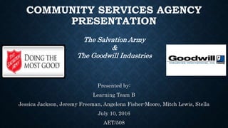 COMMUNITY SERVICES AGENCY
PRESENTATION
Presented by:
Learning Team B
Jessica Jackson, Jeremy Freeman, Angelena Fisher-Moore, Mitch Lewis, Stella
July 10, 2016
AET/508
The Salvation Army
&
The Goodwill Industries
 