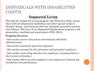 INDIVIDUALS WITH DISABILITIES
CONT’D.
Supported Living
Through the Supported Living program, The Salvation Army assists
those with developmental disabilities and other special needs to
identify, choose, and maintain jobs that maximize personal interests
and abilities. The focus of our Supported Employment program is job
preparation, coaching and maintenance (TSA, 2015).
Program Services:
•Job coaches assess each person determining individual
skills/interests.
•Job coaches search for potential employers
•Job coaches arrange for job interviews with potential employers
•Job coaches work along side the new employees, orienting them to
their work environment
•Job coaches follow up with employees and employers to discuss job
satisfaction and performance.
 