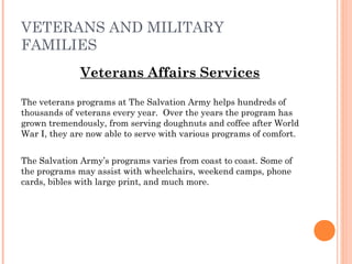 VETERANS AND MILITARY
FAMILIES
Veterans Affairs Services
The veterans programs at The Salvation Army helps hundreds of
thousands of veterans every year. Over the years the program has
grown tremendously, from serving doughnuts and coffee after World
War I, they are now able to serve with various programs of comfort.
The Salvation Army’s programs varies from coast to coast. Some of
the programs may assist with wheelchairs, weekend camps, phone
cards, bibles with large print, and much more.
 