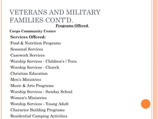 VETERANS AND MILITARY
FAMILIES CONT’D.
Programs Offered
Corps Community Center
•Services Offered:
•Food & Nutrition Programs
•Seasonal Services
•Casework Services
•Worship Services - Children's / Teen
•Worship Services - Church
•Christian Education
•Men's Ministries
•Music & Arts Programs
•Worship Services - Sunday School
•Women's Ministries
•Worship Services - Young Adult
•Character Building Programs
•Residential Camping Activities
 