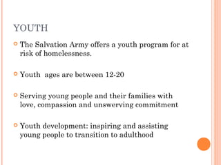 YOUTH
 The Salvation Army offers a youth program for at
risk of homelessness.
 Youth ages are between 12-20
 Serving young people and their families with
love, compassion and unswerving commitment
 Youth development: inspiring and assisting
young people to transition to adulthood
 