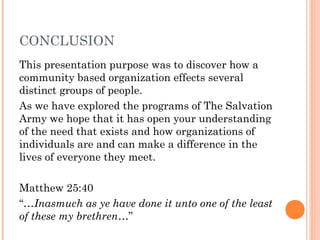 CONCLUSION
This presentation purpose was to discover how a
community based organization effects several
distinct groups of people.
As we have explored the programs of The Salvation
Army we hope that it has open your understanding
of the need that exists and how organizations of
individuals are and can make a difference in the
lives of everyone they meet.
Matthew 25:40
“…Inasmuch as ye have done it unto one of the least
of these my brethren…”
 