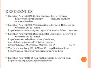 REFERENCES
 Salvation Army (2015). Senior Services. Retrieved from
http://www.salvationarmy- socal.org southern-
california/Seniors
 Salvation Army (2015). Veterans Affairs Services. Retrieved on
November 29, 2015 from
http://www.salvationarmyusa.org/usn/veterans-affairs- services
 Salvation Army (2015). Developmental Disabilities. Retrieved on
November 29, 2015 from
http://www.use.salvationarmy.org/use/www_
use_philadelphiadhq.nsf/vw-text-dynamic-
arrays/40E7AC1FCC8BDAD380257016004A 3D46
 The Salvation Army.(2015) Ways We Help Retrieved from:
http://www.salvationarmyusa.org/usn/ways-we-help
 Salvation Army 2015 at risk youth program Retrieved from
http://salvos.org.au/youthoutreachservice/
 