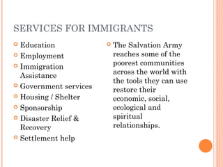 SERVICES FOR IMMIGRANTS
 Education
 Employment
 Immigration
Assistance
 Government services
 Housing / Shelter
 Sponsorship
 Disaster Relief &
Recovery
 Settlement help
 The Salvation Army
reaches some of the
poorest communities
across the world with
the tools they can use
restore their
economic, social,
ecological and
spiritual
relationships.
 