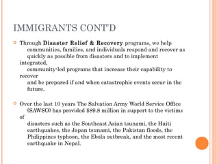 IMMIGRANTS CONT’D
 Through Disaster Relief & Recovery programs, we help
communities, families, and individuals respond and recover as
quickly as possible from disasters and to implement
integrated,
community-led programs that increase their capability to
recover
and be prepared if and when catastrophic events occur in the
future.
 Over the last 10 years The Salvation Army World Service Office
(SAWSO) has provided $89.8 million in support to the victims
of
disasters such as the Southeast Asian tsunami, the Haiti
earthquakes, the Japan tsunami, the Pakistan floods, the
Philippines typhoon, the Ebola outbreak, and the most recent
earthquake in Nepal.    
 