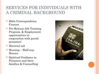 SERVICES FOR INDIVIDUALS WITH
A CRIMINAL BACKGROUND
 Bible Correspondence
Courses
 Pre-Release Job Training
Program, & Employment
opportunities in
cooperation with parole
personnel
 Material aid
 Housing – Half-way
Houses
 Spiritual Guidance to
Prisoners and their
families & Counselling
 