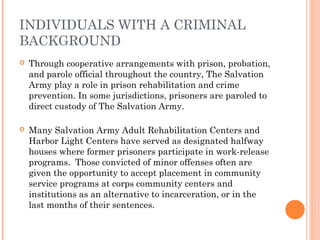 INDIVIDUALS WITH A CRIMINAL
BACKGROUND
 Through cooperative arrangements with prison, probation,
and parole official throughout the country, The Salvation
Army play a role in prison rehabilitation and crime
prevention. In some jurisdictions, prisoners are paroled to
direct custody of The Salvation Army.
 Many Salvation Army Adult Rehabilitation Centers and
Harbor Light Centers have served as designated halfway
houses where former prisoners participate in work-release
programs. Those convicted of minor offenses often are
given the opportunity to accept placement in community
service programs at corps community centers and
institutions as an alternative to incarceration, or in the
last months of their sentences.
 