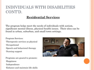 INDIVIDUALS WITH DISABILITIES
CONT’D.
Residential Services
The program helps meet the needs of individuals with autism,
significant mental illness, physical health issues. Their sites can be
found in urban, suburban, and small town settings.
Program Services:
•Therapeutic services as physical
•Occupational
•Speech and behavioral therapy
•Nursing support
Programs are geared to promote:
•Happiness
•Independence
•Enhance and maintain life skills
 