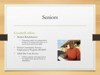 Seniors
Goodwill offers:
• Medical Rehabilitation
• Preparing adults for independent
living by working with them to re-
learn work and social skills
• Senior Community Service
Employment Program (SCSEP)
• Adult Day Care Service
• Offers support and supervision
for adults with special needs or
disabilities
 