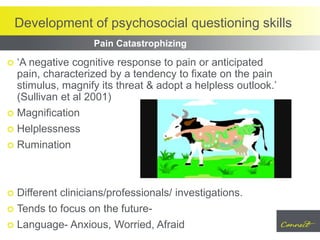 Development of psychosocial questioning skills
 ‘A negative cognitive response to pain or anticipated
pain, characterized by a tendency to fixate on the pain
stimulus, magnify its threat & adopt a helpless outlook.’
(Sullivan et al 2001)
 Magnification
 Helplessness
 Rumination
 Different clinicians/professionals/ investigations.
 Tends to focus on the future-
 Language- Anxious, Worried, Afraid
Pain Catastrophizing
 