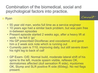 Combination of the biomedical, social and
psychological factors into practice.
 Ryan
• 55 year old man, works full time as a service engineer
• 10 years ago had a similar back problem, but was pain free
in-between episodes
• Present episode started 2 weeks ago, after a heavy lift at
work – he felt it ‘go’
• His GP prescribed Dicolfenac and cocodamol, and gave
him a 2 week sick note which is running out
• Currently pain is 7/10, improving daily, but still severe down
his right leg to back of calf
• GP Exam- O/E: Normal build, moderate lateral shift of his
spine to the left, muscle spasm visible, reflexes OK,
dermatomes affected (dull sensation R side), myotomes
OK, Slump and SLR positive R side (60deg). No red flags
present.
 