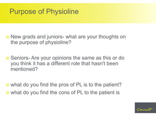 Purpose of Physioline
 New grads and juniors- what are your thoughts on
the purpose of physioline?
 Seniors- Are your opinions the same as this or do
you think it has a different role that hasn't been
mentioned?
 what do you find the pros of PL is to the patient?
 what do you find the cons of PL to the patient is
 