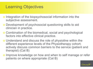 Learning Objectives
 Integration of the biopsychosocial information into the
subjective assessment.
 Development of psychosocial questioning skills to aid
clinician in practice.
 Combination of the biomedical, social and psychological
factors into effective clinical practice.
 Understand and discuss the role of physioline within the
different experience levels of the Physiotherapy cohort;
actively discuss common barriers to the service (patient and
therapist) (Cat B)
 Improve knowledge on how and when to self manage or refer
patients on where appropriate (Cat B)
 