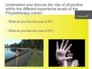 Understand and discuss the role of physioline
within the different experience levels of the
Physiotherapy cohort;
 What do you find the pros of PL?
 What do you find the cons of PL?
 
