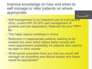 Improve knowledge on how and when to
self manage or refer patients on where
appropriate
 Self management is an important part of a physioline
clinic. current KPI 30-35% self management of
patients (service dependant). Relevant for your PRP!!
🙋🏼
 This helps reduce workload in clinics
 Reduction in inappropriate patients needing to be
booked into clinic which allows faster access and
more appointment availability for patients who need to
be seen in clinic sooner.
 What typical examples have you that you would self
manage via physioline and clinical reason why these
would be appropriate?
 