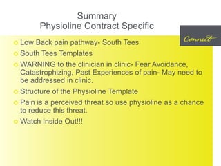 Summary
Physioline Contract Specific
 Low Back pain pathway- South Tees
 South Tees Templates
 WARNING to the clinician in clinic- Fear Avoidance,
Catastrophizing, Past Experiences of pain- May need to
be addressed in clinic.
 Structure of the Physioline Template
 Pain is a perceived threat so use physioline as a chance
to reduce this threat.
 Watch Inside Out!!!
 
